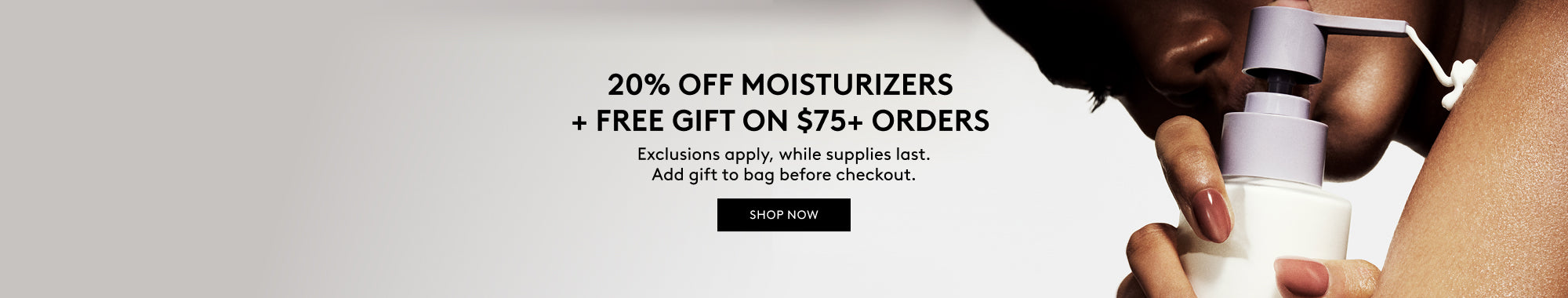 20% OFF MOISTURIZERS + FREE GIFT ON $75+ ORDERS. SHOP NOW.   Exclusions apply, while supplies last. Add gift to bag before checkout. 